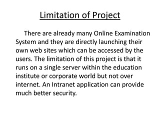 Limitation of Project
There are already many Online Examination
System and they are directly launching their
own web sites which can be accessed by the
users. The limitation of this project is that it
runs on a single server within the education
institute or corporate world but not over
internet. An Intranet application can provide
much better security.
 