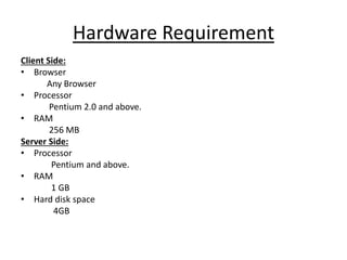 Hardware Requirement
Client Side:
• Browser
Any Browser
• Processor
Pentium 2.0 and above.
• RAM
256 MB
Server Side:
• Processor
Pentium and above.
• RAM
1 GB
• Hard disk space
4GB
 