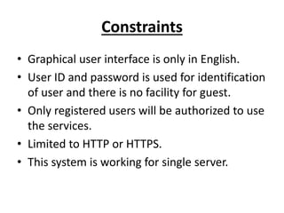 Constraints
• Graphical user interface is only in English.
• User ID and password is used for identification
of user and there is no facility for guest.
• Only registered users will be authorized to use
the services.
• Limited to HTTP or HTTPS.
• This system is working for single server.
 