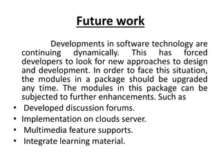 Future work
Developments in software technology are
continuing dynamically. This has forced
developers to look for new approaches to design
and development. In order to face this situation,
the modules in a package should be upgraded
any time. The modules in this package can be
subjected to further enhancements. Such as
• Developed discussion forums.
• Implementation on clouds server.
• Multimedia feature supports.
• Integrate learning material.
 