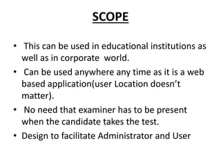 SCOPE
• This can be used in educational institutions as
well as in corporate world.
• Can be used anywhere any time as it is a web
based application(user Location doesn’t
matter).
• No need that examiner has to be present
when the candidate takes the test.
• Design to facilitate Administrator and User
 