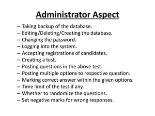 Administrator Aspect
– Taking backup of the database.
– Editing/Deleting/Creating the database.
– Changing the password.
– Logging into the system.
– Accepting registrations of candidates.
– Creating a test.
– Posting questions in the above test.
– Posting multiple options to respective question.
– Marking correct answer within the given options.
– Time limit of the test if any.
– Whether to randomize the questions.
– Set negative marks for wrong responses.
 