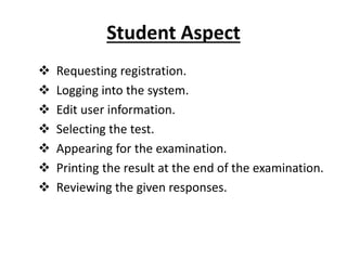 Student Aspect
 Requesting registration.
 Logging into the system.
 Edit user information.
 Selecting the test.
 Appearing for the examination.
 Printing the result at the end of the examination.
 Reviewing the given responses.
 