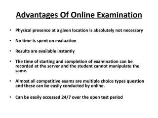 Advantages Of Online Examination
• Physical presence at a given location is absolutely not necessary
• No time is spent on evaluation
• Results are available instantly
• The time of starting and completion of examination can be
recorded at the server and the student cannot manipulate the
same.
• Almost all competitive exams are multiple choice types question
and these can be easily conducted by online.
• Can be easily accessed 24/7 over the open test period
 