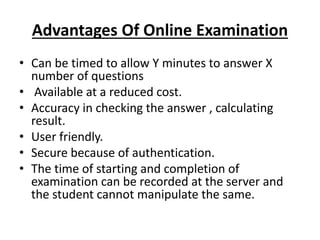 Advantages Of Online Examination
• Can be timed to allow Y minutes to answer X
number of questions
• Available at a reduced cost.
• Accuracy in checking the answer , calculating
result.
• User friendly.
• Secure because of authentication.
• The time of starting and completion of
examination can be recorded at the server and
the student cannot manipulate the same.
 