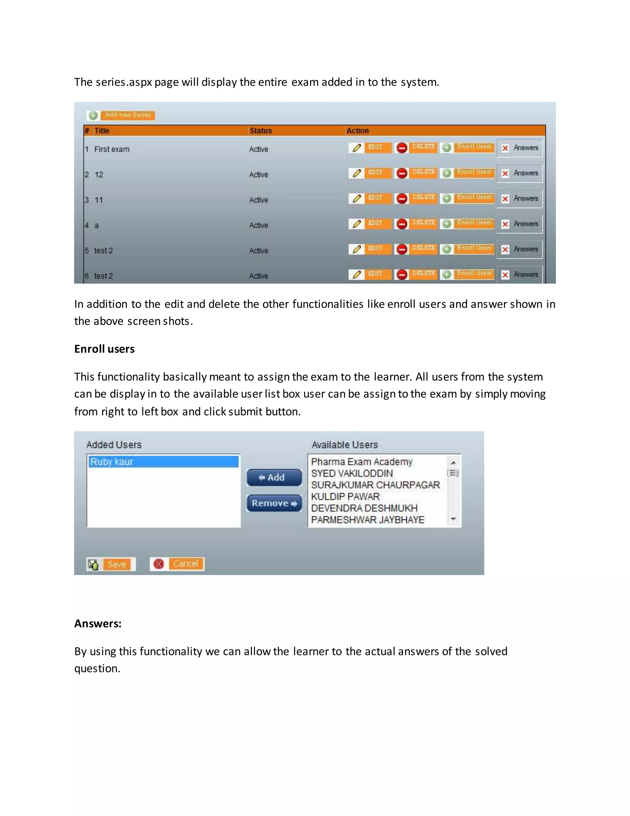 The series.aspx page will display the entire exam added in to the system.
In addition to the edit and delete the other functionalities like enroll users and answer shown in
the above screen shots.
Enroll users
This functionality basically meant to assign the exam to the learner. All users from the system
can be display in to the available user list box user can be assign to the exam by simply moving
from right to left box and click submit button.
Answers:
By using this functionality we can allow the learner to the actual answers of the solved
question.
 
