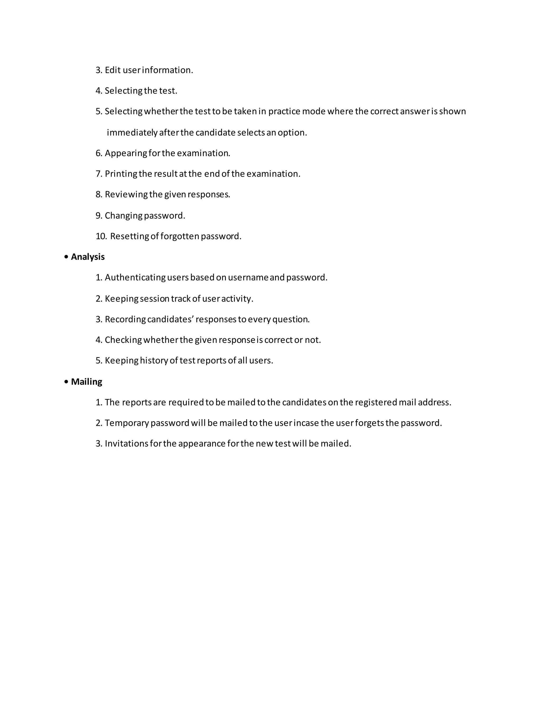 3. Edit userinformation.
4. Selectingthe test.
5. Selectingwhetherthe testtobe takenin practice mode where the correctanswerisshown
immediatelyafterthe candidate selectsanoption.
6. Appearingforthe examination.
7. Printingthe resultatthe endof the examination.
8. Reviewingthe givenresponses.
9. Changingpassword.
10. Resettingof forgottenpassword.
• Analysis
1. Authenticatingusersbasedonusernameandpassword.
2. Keepingsessiontrackof useractivity.
3. Recordingcandidates’responsestoeveryquestion.
4. Checkingwhetherthe givenresponseiscorrector not.
5. Keepinghistoryof testreportsof all users.
• Mailing
1. The reportsare requiredtobe mailedtothe candidatesonthe registeredmail address.
2. Temporarypasswordwill be mailedtothe userincase the userforgetsthe password.
3. Invitationsforthe appearance forthe new testwill be mailed.
 
