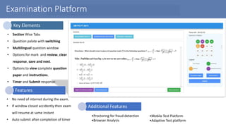 Examination Platform
• Section Wise Tabs
• Question palate with switching
• Multilingual question window
• Options for mark and review, clear
response, save and next.
• Options to view complete question
paper and instructions.
• Timer and Submit response.
• No need of internet during the exam.
• If window closed accidently then exam
will resume at same instant
• Auto submit after completion of timer
Key Elements
Features
•Proctoring for fraud detection
•Browser Analysis
•Mobile Test Platform
•Adaptive Test platform
Additional Features
 