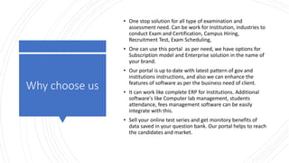 Why choose us
• One stop solution for all type of examination and
assessment need. Can be work for Institution, industries to
conduct Exam and Certification, Campus Hiring,
Recruitment Test, Exam Scheduling,
• One can use this portal as per need, we have options for
Subscription model and Enterprise solution in the name of
your brand.
• Our portal is up to date with latest pattern of gov and
institutions instructions, and also we can enhance the
features of software as per the business need of client.
• It can work like complete ERP for Institutions. Additional
software's like Computer lab management, students
attendance, fees management software can be easily
integrate with this.
• Sell your online test series and get monitory benefits of
data saved in your question bank. Our portal helps to reach
the candidates and market.
 