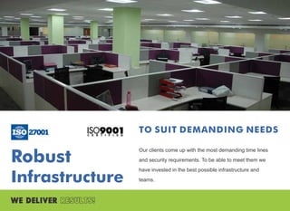 Robust
Infrastructure
TO SUIT DEMANDING NEEDS
Our clients come up with the most demanding time lines
and security requirements. To be able to meet them we
have invested in the best possible infrastructure and
teams.
 