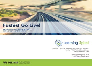 Fastest Go Live!
WE CAN MAKE YOU GO LIVE IN 7 DAYS
FROM ORDER & SPECIFICATION
Corporate Ofﬁce: 3A, Auckland Place, Suite: 5B, 5th Floor,
Kolkata - 700017, West Bengal, India.
Phone: 033 4012 4111
sales@learningspiral.co.in
www.learningspiral.co.in
 