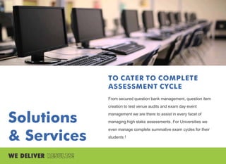 Solutions
& Services
TO CATER TO COMPLETE
ASSESSMENT CYCLE
From secured question bank management, question item
creation to test venue audits and exam day event
management we are there to assist in every facet of
managing high stake assessments. For Universities we
even manage complete summative exam cycles for their
students !
 