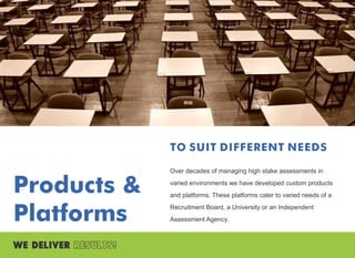 Products &
Platforms
TO SUIT DIFFERENT NEEDS
Over decades of managing high stake assessments in
varied environments we have developed custom products
and platforms. These platforms cater to varied needs of a
Recruitment Board, a University or an Independent
Assessment Agency.
 