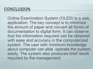 CONCLUSION
Online Examination System (OLES) is a web
application. The key concept is to minimize
the amount of paper and convert all forms of
documentation to digital form. It can observe
that the information required can be obtained
with ease and accuracy in the computerized
system. The user with minimum knowledge
about computer can able operate the system
easily. The system also produces brief result
required by the management
 