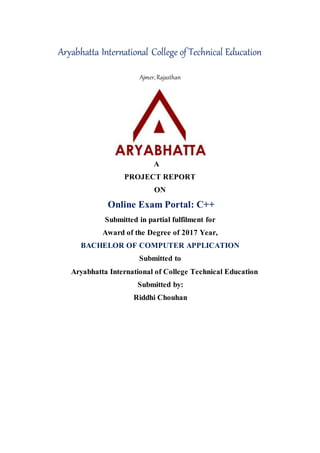 Aryabhatta International College of Technical Education
Ajmer, Rajasthan
A
PROJECT REPORT
ON
Online Exam Portal: C++
Submitted in partial fulfilment for
Award of the Degree of 2017 Year,
BACHELOR OF COMPUTER APPLICATION
Submitted to
Aryabhatta International of College Technical Education
Submitted by:
Riddhi Chouhan
 