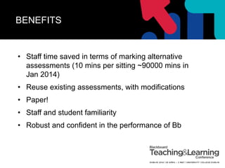 BENEFITS
• Staff time saved in terms of marking alternative
assessments (10 mins per sitting ~90000 mins in
Jan 2014)
• Reuse existing assessments, with modifications
• Paper!
• Staff and student familiarity
• Robust and confident in the performance of Bb
 