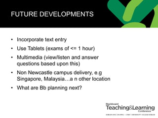 FUTURE DEVELOPMENTS
• Incorporate text entry
• Use Tablets (exams of <= 1 hour)
• Multimedia (view/listen and answer
questions based upon this)
• Non Newcastle campus delivery, e.g
Singapore, Malaysia…a n other location
• What are Bb planning next?
 