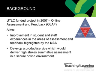 BACKGROUND
UTLC funded project in 2007 – Online
Assessment and Feedback (OLAF)
Aims:
• Improvement in student and staff
experiences in the areas of assessment and
feedback highlighted by the NSS
• Develop a product/service which would
deliver high stakes summative assessment
in a secure online environment
 