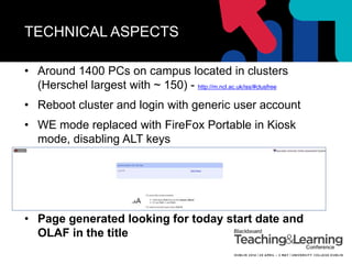 TECHNICAL ASPECTS
• Around 1400 PCs on campus located in clusters
(Herschel largest with ~ 150) - http://m.ncl.ac.uk/iss/#clusfree
• Reboot cluster and login with generic user account
• WE mode replaced with FireFox Portable in Kiosk
mode, disabling ALT keys
• Page generated looking for today start date and
OLAF in the title
 