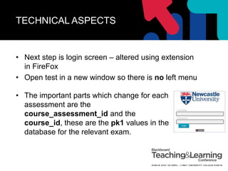 TECHNICAL ASPECTS
• Next step is login screen – altered using extension
in FireFox
• Open test in a new window so there is no left menu
• The important parts which change for each
assessment are the
course_assessment_id and the
course_id, these are the pk1 values in the
database for the relevant exam.
 
