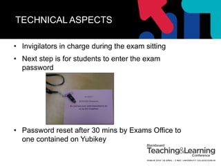 TECHNICAL ASPECTS
• Invigilators in charge during the exam sitting
• Next step is for students to enter the exam
password
• Password reset after 30 mins by Exams Office to
one contained on Yubikey
 
