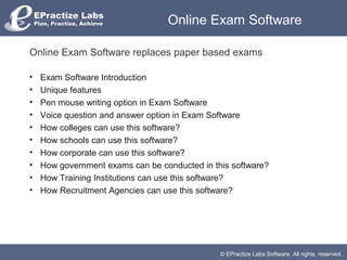 Online Exam Software

Online Exam Software replaces paper based exams

•   Exam Software Introduction
•   Unique features
•   Pen mouse writing option in Exam Software
•   Voice question and answer option in Exam Software
•   How colleges can use this software?
•   How schools can use this software?
•   How corporate can use this software?
•   How government exams can be conducted in this software?
•   How Training Institutions can use this software?
•   How Recruitment Agencies can use this software?




                                               © EPractize Labs Software. All rights reserved.
 