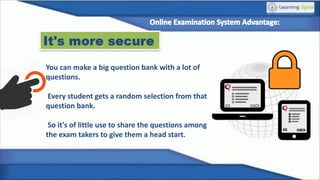 It's more secure
You can make a big question bank with a lot of
questions.
Every student gets a random selection from that
question bank.
So it's of little use to share the questions among
the exam takers to give them a head start.