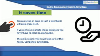 It saves time
You can setup an exam in such a way that it
will auto-grade itself.
If you only use multiple choice questions you
never have to check an exam again.
The online exam system will take care of that
hassle. Completely automated.