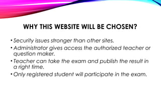WHY THIS WEBSITE WILL BE CHOSEN?
• Security issues stronger than other sites.
• Administrator gives access the authorized teacher or
question maker.
• Teacher can take the exam and publish the result in
a right time.
• Only registered student will participate in the exam.
 