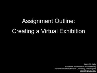 Assignment Outline:
Creating a Virtual Exhibition




                                                  Jason M. Kelly
                            Associate Professor of British History
                Indiana University-Purdue University, Indianapolis
                                              jaskelly@iupui.edu
 