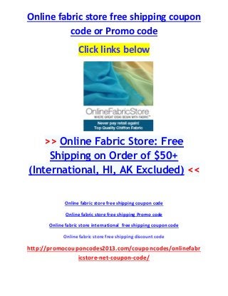 Online fabric store free shipping coupon
code or Promo code
Click links below
>> Online Fabric Store: Free
Shipping on Order of $50+
(International, HI, AK Excluded) <<
Online fabric store free shipping coupon code
Online fabric store free shipping Promo code
Online fabric store international free shipping coupon code
Online fabric store free shipping discount code
http://promocouponcodes2013.com/couponcodes/onlinefabr
icstore-net-coupon-code/
 