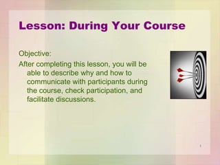 Lesson: During Your Course
Objective:
After completing this lesson, you will be
able to describe why and how to
communicate with participants during
the course, check participation, and
facilitate discussions.

1

 