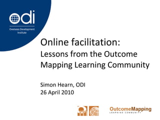 Online facilitation:  Lessons from the Outcome Mapping Learning Community Simon Hearn, ODI 26 April 2010 