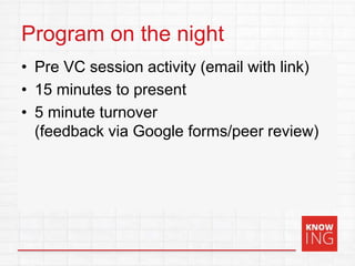 Program on the night
• Pre VC session activity (email with link)
• 15 minutes to present
• 5 minute turnover
(feedback via Google forms/peer review)
 
