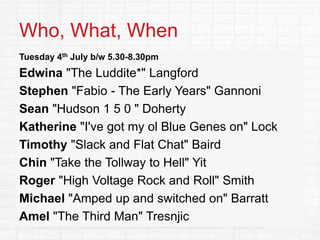 Who, What, When
Tuesday 4th July b/w 5.30-8.30pm
Edwina "The Luddite*" Langford
Stephen "Fabio - The Early Years" Gannoni
Sean "Hudson 1 5 0 " Doherty
Katherine "I've got my ol Blue Genes on" Lock
Timothy "Slack and Flat Chat" Baird
Chin "Take the Tollway to Hell" Yit
Roger "High Voltage Rock and Roll" Smith
Michael "Amped up and switched on" Barratt
Amel "The Third Man" Tresnjic
 