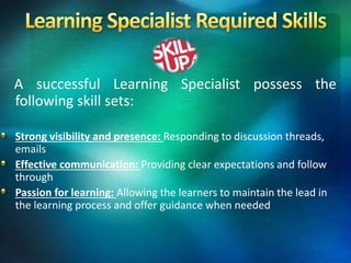 A successful Learning Specialist possess the
following skill sets:
Strong visibility and presence: Responding to discussion threads,
emails
Effective communication: Providing clear expectations and follow
through
Passion for learning: Allowing the learners to maintain the lead in
the learning process and offer guidance when needed
 