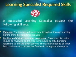 A successful Learning Specialist possess the
following skill sets:
Patience: The learners will need time to explore through learning
before immediate guidance is given
Facilitation/Virtual classroom experience: Classroom discussions
should be reviewed and the learners should be asked probing
questions to link the given content. The learners need to be given
both positive and constructive feedback throughout the course.
 