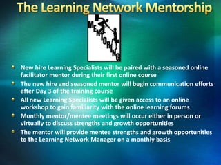 New hire Learning Specialists will be paired with a seasoned online
facilitator mentor during their first online course
The new hire and seasoned mentor will begin communication efforts
after Day 3 of the training course
All new Learning Specialists will be given access to an online
workshop to gain familiarity with the online learning forums
Monthly mentor/mentee meetings will occur either in person or
virtually to discuss strengths and growth opportunities
The mentor will provide mentee strengths and growth opportunities
to the Learning Network Manager on a monthly basis
 