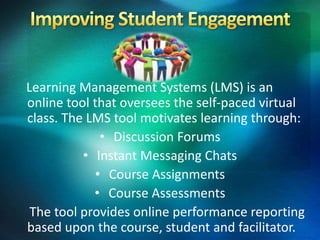Learning Management Systems (LMS) is an
online tool that oversees the self-paced virtual
class. The LMS tool motivates learning through:
• Discussion Forums
• Instant Messaging Chats
• Course Assignments
• Course Assessments
The tool provides online performance reporting
based upon the course, student and facilitator.
 