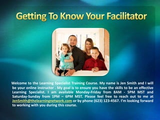 Welcome to the Learning Specialist Training Course. My name is Jen Smith and I will
be your online instructor . My goal is to ensure you have the skills to be an effective
Learning Specialist. I am available Monday-Friday from 8AM - 5PM MST and
Saturday-Sunday from 1PM – 6PM MST. Please feel free to reach out to me at
JenSmith@thelearningnetwork.com or by phone (623) 123-4567. I’m looking forward
to working with you during this course.
 