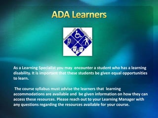 As a Learning Specialist you may encounter a student who has a learning
disability. It is important that these students be given equal opportunities
to learn.
The course syllabus must advise the learners that learning
accommodations are available and be given information on how they can
access these resources. Please reach out to your Learning Manager with
any questions regarding the resources available for your course.
 