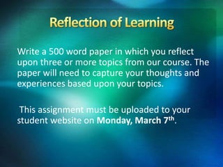 Write a 500 word paper in which you reflect
upon three or more topics from our course. The
paper will need to capture your thoughts and
experiences based upon your topics.
This assignment must be uploaded to your
student website on Monday, March 7th.
 