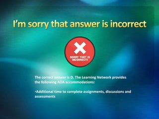 The correct answer is D. The Learning Network provides
the following ADA accommodations:
•Additional time to complete assignments, discussions and
assessments
 