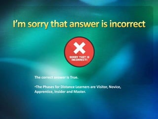 The correct answer is True.
•The Phases for Distance Learners are Visitor, Novice,
Apprentice, Insider and Master.
 