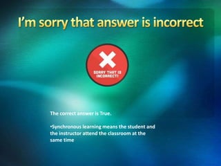 The correct answer is True.
•Synchronous learning means the student and
the instructor attend the classroom at the
same time
 