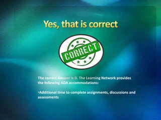 The correct Answer is D. The Learning Network provides
the following ADA accommodations:
•Additional time to complete assignments, discussions and
assessments
 