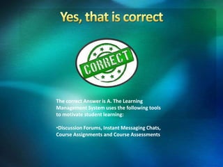 The correct Answer is A. The Learning
Management System uses the following tools
to motivate student learning:
•Discussion Forums, Instant Messaging Chats,
Course Assignments and Course Assessments
 