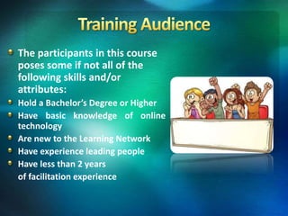 The participants in this course
poses some if not all of the
following skills and/or
attributes:
Hold a Bachelor’s Degree or Higher
Have basic knowledge of online
technology
Are new to the Learning Network
Have experience leading people
Have less than 2 years
of facilitation experience
 