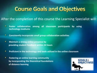 After the completion of this course the Learning Specialist will:
Foster collaboration among all classroom participants by using
technology mediums
Consistently incorporate small group collaboration activities
Maintain a strong online presence by
providing student feedback within 24 hours
Proficient in the technology and tools utilized in the online classroom
Fostering an online learning community
by incorporating the theoretical foundations
of distance learning
 