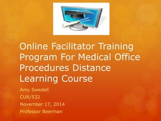Online Facilitator Training 
Program For Medical Office 
Procedures Distance 
Learning Course 
Amy Swedell 
CUR/532 
November 17, 2014 
Professor Beerman 
 